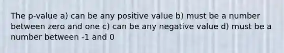 The p-value a) can be any positive value b) must be a number between zero and one c) can be any negative value d) must be a number between -1 and 0