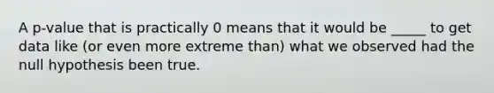 A p-value that is practically 0 means that it would be _____ to get data like (or even more extreme than) what we observed had the null hypothesis been true.