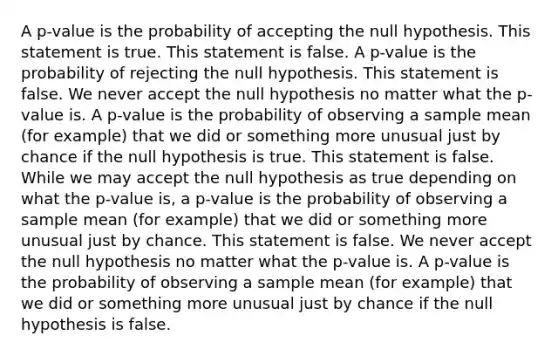 A​ p-value is the probability of accepting the null hypothesis. This statement is true. This statement is false. A​ p-value is the probability of rejecting the null hypothesis. This statement is false. We never accept the null hypothesis no matter what the​ p-value is. A​ p-value is the probability of observing a sample mean​ (for example) that we did or something more unusual just by chance if the null hypothesis is true. This statement is false. While we may accept the null hypothesis as true depending on what the​ p-value is, a​ p-value is the probability of observing a sample mean​ (for example) that we did or something more unusual just by chance. This statement is false. We never accept the null hypothesis no matter what the​ p-value is. A​ p-value is the probability of observing a sample mean​ (for example) that we did or something more unusual just by chance if the null hypothesis is false.