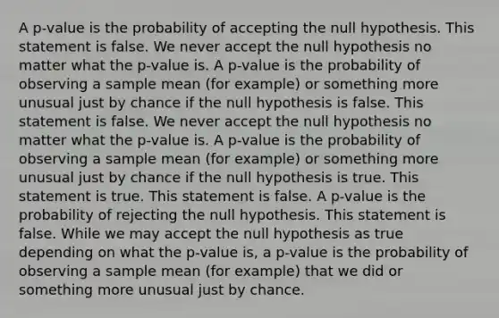 A p-value is the probability of accepting the null hypothesis. This statement is false. We never accept the null hypothesis no matter what the p-value is. A p-value is the probability of observing a sample mean (for example) or something more unusual just by chance if the null hypothesis is false. This statement is false. We never accept the null hypothesis no matter what the p-value is. A p-value is the probability of observing a sample mean (for example) or something more unusual just by chance if the null hypothesis is true. This statement is true. This statement is false. A p-value is the probability of rejecting the null hypothesis. This statement is false. While we may accept the null hypothesis as true depending on what the p-value is, a p-value is the probability of observing a sample mean (for example) that we did or something more unusual just by chance.