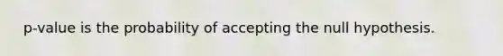 ​ p-value is the probability of accepting the null hypothesis.