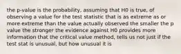 the p-value is the probability, assuming that H0 is true, of observing a value for the test statistic that is as extreme as or more extreme than the value actually observed the smaller the p value the stronger the evidence against H0 provides more information that the critical value method, tells us not just if the test stat is unusual, but how unusual it is