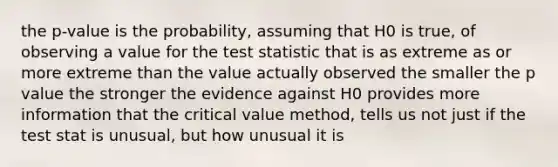 the p-value is the probability, assuming that H0 is true, of observing a value for the test statistic that is as extreme as or more extreme than the value actually observed the smaller the p value the stronger the evidence against H0 provides more information that the critical value method, tells us not just if the test stat is unusual, but how unusual it is