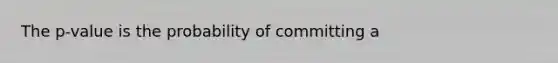 The p-value is the probability of committing a