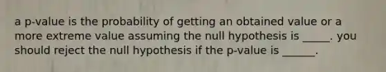 a p-value is the probability of getting an obtained value or a more extreme value assuming the null hypothesis is _____. you should reject the null hypothesis if the p-value is ______.