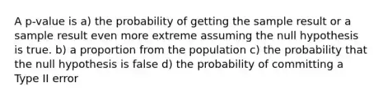 A p-value is a) the probability of getting the sample result or a sample result even more extreme assuming the null hypothesis is true. b) a proportion from the population c) the probability that the null hypothesis is false d) the probability of committing a Type II error