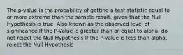 The p-value is the probability of getting a test statistic equal to or more extreme than the sample result, given that the Null Hypothesis is true. Also known as the observed level of significance If the P-Value is greater than or equal to alpha, do not reject the Null Hypothesis If the P-Value is less than alpha, reject the Null Hypothesis