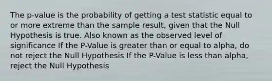 The p-value is the probability of getting a test statistic equal to or more extreme than the sample result, given that the Null Hypothesis is true. Also known as the observed level of significance If the P-Value is <a href='https://www.questionai.com/knowledge/kNDE5ipeE2-greater-than-or-equal-to' class='anchor-knowledge'>greater than or equal to</a> alpha, do not reject the Null Hypothesis If the P-Value is <a href='https://www.questionai.com/knowledge/k7BtlYpAMX-less-than' class='anchor-knowledge'>less than</a> alpha, reject the Null Hypothesis