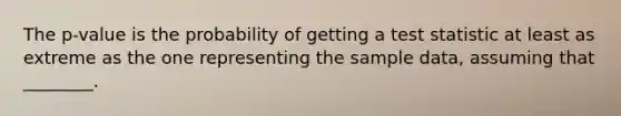 The ​p-value is the probability of getting a test statistic at least as extreme as the one representing the sample​ data, assuming that​ ________.