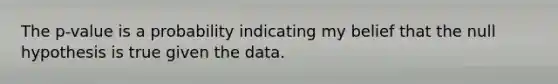 The p-value is a probability indicating my belief that the null hypothesis is true given the data.