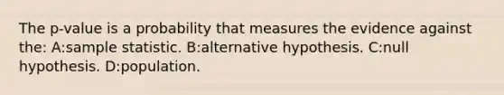 The p-value is a probability that measures the evidence against the: A:sample statistic. B:alternative hypothesis. C:null hypothesis. D:population.