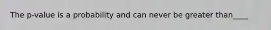 The p-value is a probability and can never be greater than____