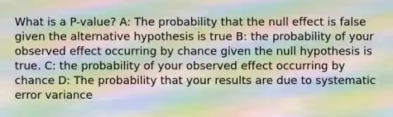 What is a P-value? A: The probability that the null effect is false given the alternative hypothesis is true B: the probability of your observed effect occurring by chance given the null hypothesis is true. C: the probability of your observed effect occurring by chance D: The probability that your results are due to systematic error variance