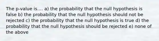 The p-value is.... a) the probability that the null hypothesis is false b) the probability that the null hypothesis should not be rejected c) the probability that the null hypothesis is true d) the probability that the null hypothesis should be rejected e) none of the above