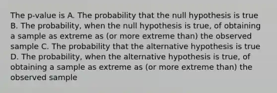 The p-value is A. The probability that the null hypothesis is true B. The probability, when the null hypothesis is true, of obtaining a sample as extreme as (or more extreme than) the observed sample C. The probability that the alternative hypothesis is true D. The probability, when the alternative hypothesis is true, of obtaining a sample as extreme as (or more extreme than) the observed sample