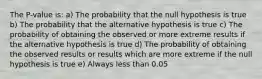 The P-value is: a) The probability that the null hypothesis is true b) The probability that the alternative hypothesis is true c) The probability of obtaining the observed or more extreme results if the alternative hypothesis is true d) The probability of obtaining the observed results or results which are more extreme if the null hypothesis is true e) Always less than 0.05