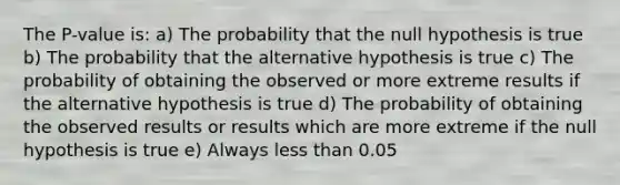 The P-value is: a) The probability that the null hypothesis is true b) The probability that the alternative hypothesis is true c) The probability of obtaining the observed or more extreme results if the alternative hypothesis is true d) The probability of obtaining the observed results or results which are more extreme if the null hypothesis is true e) Always less than 0.05