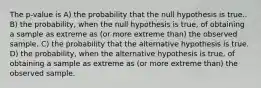 The p-value is A) the probability that the null hypothesis is true.. B) the probability, when the null hypothesis is true, of obtaining a sample as extreme as (or more extreme than) the observed sample. C) the probability that the alternative hypothesis is true. D) the probability, when the alternative hypothesis is true, of obtaining a sample as extreme as (or more extreme than) the observed sample.