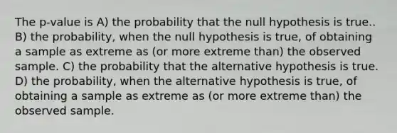 The p-value is A) the probability that the null hypothesis is true.. B) the probability, when the null hypothesis is true, of obtaining a sample as extreme as (or more extreme than) the observed sample. C) the probability that the alternative hypothesis is true. D) the probability, when the alternative hypothesis is true, of obtaining a sample as extreme as (or more extreme than) the observed sample.