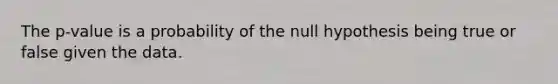 The p-value is a probability of the null hypothesis being true or false given the data.