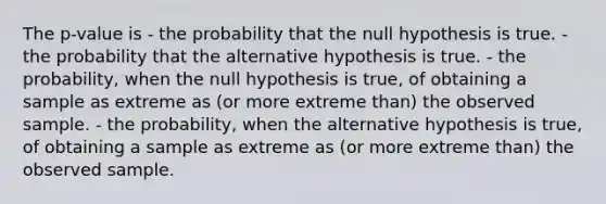 The p-value is - the probability that the null hypothesis is true. - the probability that the alternative hypothesis is true. - the probability, when the null hypothesis is true, of obtaining a sample as extreme as (or more extreme than) the observed sample. - the probability, when the alternative hypothesis is true, of obtaining a sample as extreme as (or more extreme than) the observed sample.