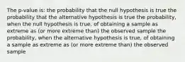 The p-value is: the probability that the null hypothesis is true the probability that the alternative hypothesis is true the probability, when the null hypothesis is true, of obtaining a sample as extreme as (or more extreme than) the observed sample the probability, when the alternative hypothesis is true, of obtaining a sample as extreme as (or more extreme than) the observed sample