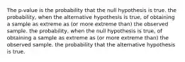 The p-value is the probability that the null hypothesis is true. the probability, when the alternative hypothesis is true, of obtaining a sample as extreme as (or more extreme than) the observed sample. the probability, when the null hypothesis is true, of obtaining a sample as extreme as (or more extreme than) the observed sample. the probability that the alternative hypothesis is true.