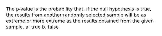 The p-value is the probability that, if the null hypothesis is true, the results from another randomly selected sample will be as extreme or more extreme as the results obtained from the given sample. a. true b. false