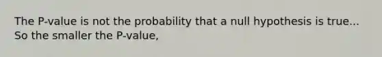 The P-value is not the probability that a null hypothesis is true... So the smaller the P-value,