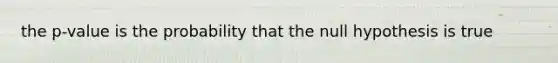 the p-value is the probability that the null hypothesis is true