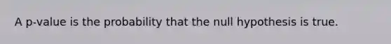 A​ p-value is the probability that the null hypothesis is true.