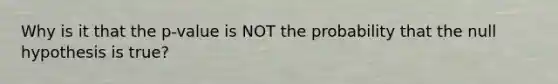 Why is it that the p-value is NOT the probability that the null hypothesis is true?