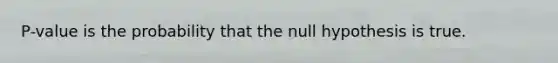 P-value is the probability that the null hypothesis is true.