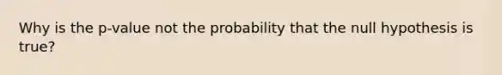 Why is the p-value not the probability that the null hypothesis is true?