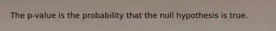 The p-value is the probability that the null hypothesis is true.