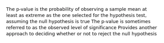 The p-value is the probability of observing a sample mean at least as extreme as the one selected for the hypothesis test, assuming the null hypothesis is true The p-value is sometimes referred to as the observed level of significance Provides another approach to deciding whether or not to reject the null hypothesis