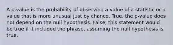 A​ p-value is the probability of observing a value of a statistic or a value that is more unusual just by chance. True, the p-value does not depend on the null hypothesis. False, this statement would be true if it included the phrase, assuming the null hypothesis is true.