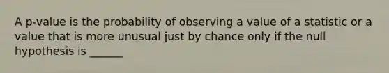 A​ p-value is the probability of observing a value of a statistic or a value that is more unusual just by chance only if the null hypothesis is ______