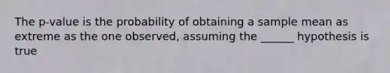 The p-value is the probability of obtaining a sample mean as extreme as the one observed, assuming the ______ hypothesis is true