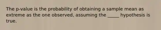 The p-value is the probability of obtaining a sample mean as extreme as the one observed, assuming the _____ hypothesis is true.