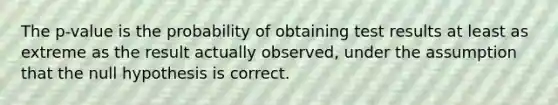 The p-value is the probability of obtaining test results at least as extreme as the result actually observed, under the assumption that the null hypothesis is correct.