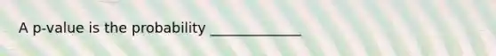 A​ p-value is the probability​ _____________