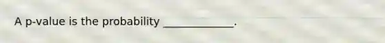 A p-value is the probability _____________.