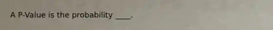 A P-Value is the probability ____.