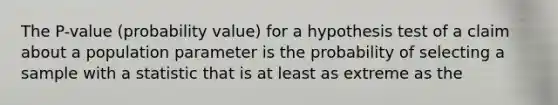 The​ P-value (probability​ value) for a hypothesis test of a claim about a population parameter is the probability of selecting a sample with a statistic that is at least as extreme as the