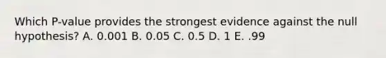 Which P-value provides the strongest evidence against the null hypothesis? A. 0.001 B. 0.05 C. 0.5 D. 1 E. .99