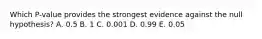 Which P-value provides the strongest evidence against the null hypothesis? A. 0.5 B. 1 C. 0.001 D. 0.99 E. 0.05