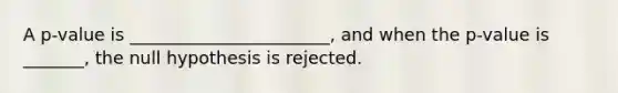 A p-value is _______________________, and when the p-value is _______, the null hypothesis is rejected.