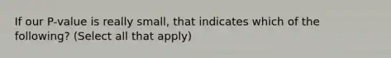 If our P-value is really small, that indicates which of the following? (Select all that apply)