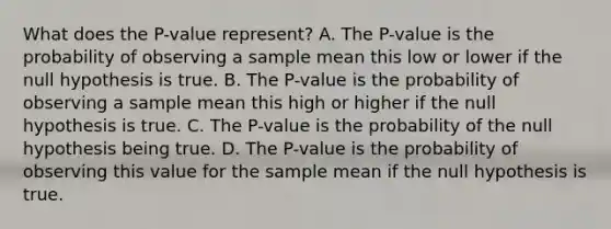 What does the​ P-value represent? A. The​ P-value is the probability of observing a sample mean this low or lower if the null hypothesis is true. B. The​ P-value is the probability of observing a sample mean this high or higher if the null hypothesis is true. C. The​ P-value is the probability of the null hypothesis being true. D. The​ P-value is the probability of observing this value for the sample mean if the null hypothesis is true.